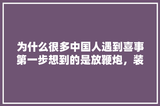 为什么很多中国人遇到喜事第一步想到的是放鞭炮，装修开工买什么烟。 为什么很多中国人遇到喜事第一步想到的是放鞭炮，装修开工买什么烟。 家居设计