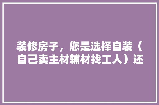 装修房子，您是选择自装（自己卖主材辅材找工人）还是选择装修公司？哪种选择成本高，装修家要准备什么材料呢。 装修房子，您是选择自装（自己卖主材辅材找工人）还是选择装修公司？哪种选择成本高，装修家要准备什么材料呢。 二手房