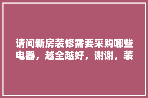 请问新房装修需要采购哪些电器，越全越好，谢谢，装修房子完了准备买什么东西。 请问新房装修需要采购哪些电器，越全越好，谢谢，装修房子完了准备买什么东西。 二手房