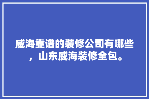 威海靠谱的装修公司有哪些，山东威海装修全包。 威海靠谱的装修公司有哪些，山东威海装修全包。 二手房