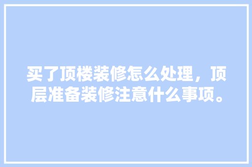 买了顶楼装修怎么处理，顶层准备装修注意什么事项。 买了顶楼装修怎么处理，顶层准备装修注意什么事项。 装修知识