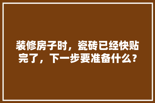 装修房子时，瓷砖已经快贴完了，下一步要准备什么？注意哪些，装修施工需要准备什么材料。 装修房子时，瓷砖已经快贴完了，下一步要准备什么？注意哪些，装修施工需要准备什么材料。 装修知识