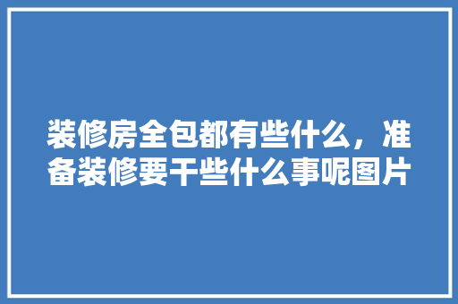 装修房全包都有些什么，准备装修要干些什么事呢图片。 装修房全包都有些什么，准备装修要干些什么事呢图片。 家居设计