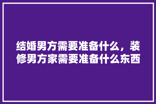 结婚男方需要准备什么，装修男方家需要准备什么东西。 结婚男方需要准备什么，装修男方家需要准备什么东西。 家居设计