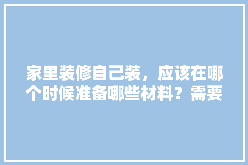 家里装修自己装，应该在哪个时候准备哪些材料？需要几个月时间，装修要准备好什么东西呢。 家里装修自己装，应该在哪个时候准备哪些材料？需要几个月时间，装修要准备好什么东西呢。 买房须知