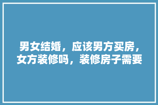 男女结婚，应该男方买房，女方装修吗，装修房子需要什么准备材料。 男女结婚，应该男方买房，女方装修吗，装修房子需要什么准备材料。 买房须知