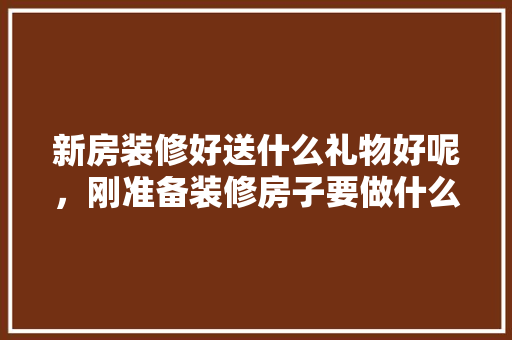 新房装修好送什么礼物好呢，刚准备装修房子要做什么准备。 新房装修好送什么礼物好呢，刚准备装修房子要做什么准备。 买房须知