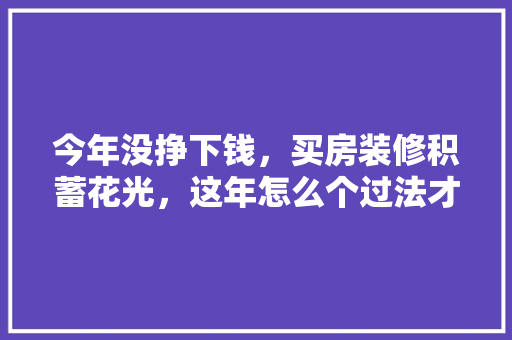 今年没挣下钱，买房装修积蓄花光，这年怎么个过法才有年味啊，过年准备装修什么时候入住。 今年没挣下钱，买房装修积蓄花光，这年怎么个过法才有年味啊，过年准备装修什么时候入住。 买房须知