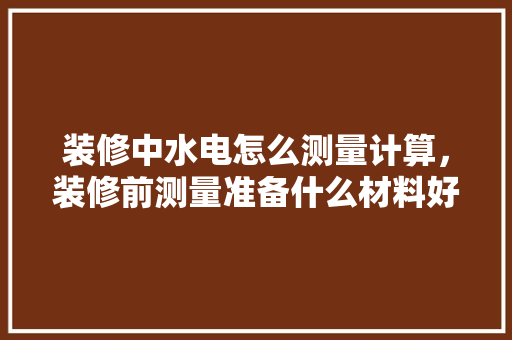 装修中水电怎么测量计算，装修前测量准备什么材料好。 装修中水电怎么测量计算，装修前测量准备什么材料好。 二手房