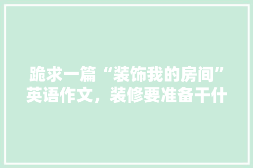 跪求一篇“装饰我的房间”英语作文，装修要准备干什么呢英语怎么说。 跪求一篇“装饰我的房间”英语作文，装修要准备干什么呢英语怎么说。 二手房