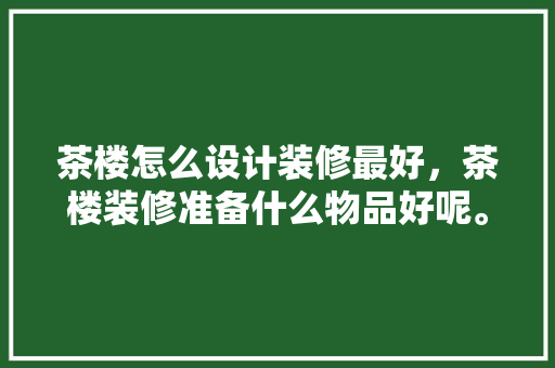 茶楼怎么设计装修最好，茶楼装修准备什么物品好呢。 茶楼怎么设计装修最好，茶楼装修准备什么物品好呢。 装修知识