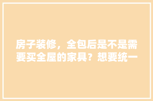房子装修，全包后是不是需要买全屋的家具？想要统一风格，需要定制家具吗，装修完房子还准备什么东西。 房子装修，全包后是不是需要买全屋的家具？想要统一风格，需要定制家具吗，装修完房子还准备什么东西。 买房须知