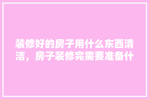 装修好的房子用什么东西清洁，房子装修完需要准备什么东西。 装修好的房子用什么东西清洁，房子装修完需要准备什么东西。 家居装饰