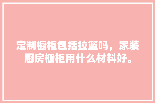 定制橱柜包括拉篮吗，家装厨房橱柜用什么材料好。 定制橱柜包括拉篮吗，家装厨房橱柜用什么材料好。 二手房