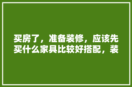 买房了，准备装修，应该先买什么家具比较好搭配，装修最先准备什么东西呢图片。 买房了，准备装修，应该先买什么家具比较好搭配，装修最先准备什么东西呢图片。 家居设计