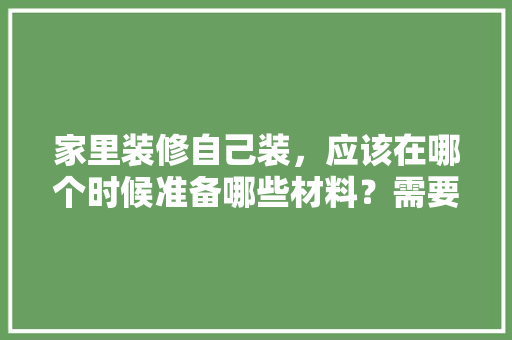 家里装修自己装，应该在哪个时候准备哪些材料？需要几个月时间，装修施工前准备什么资料好。 家里装修自己装，应该在哪个时候准备哪些材料？需要几个月时间，装修施工前准备什么资料好。 家居设计