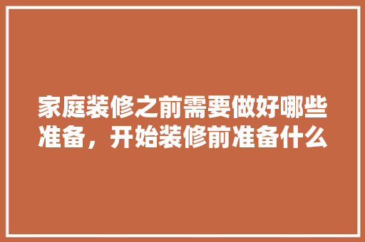家庭装修之前需要做好哪些准备，开始装修前准备什么东西。 家庭装修之前需要做好哪些准备，开始装修前准备什么东西。 买房须知