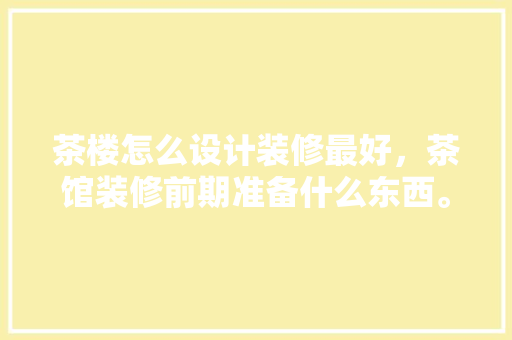茶楼怎么设计装修最好，茶馆装修前期准备什么东西。 茶楼怎么设计装修最好，茶馆装修前期准备什么东西。 二手房