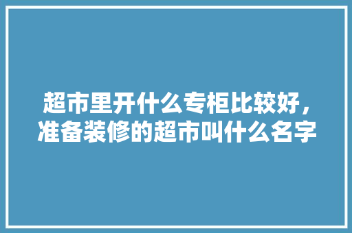 超市里开什么专柜比较好，准备装修的超市叫什么名字。 超市里开什么专柜比较好，准备装修的超市叫什么名字。 买房须知