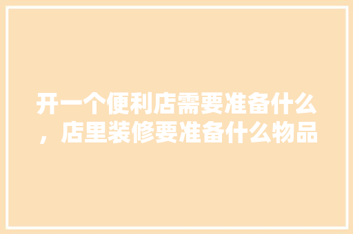 开一个便利店需要准备什么，店里装修要准备什么物品呢。 开一个便利店需要准备什么，店里装修要准备什么物品呢。 二手房