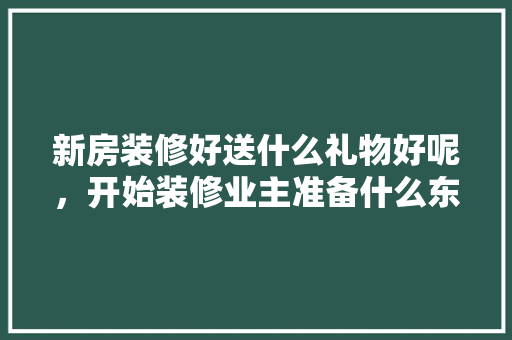 新房装修好送什么礼物好呢，开始装修业主准备什么东西。 新房装修好送什么礼物好呢，开始装修业主准备什么东西。 家居设计